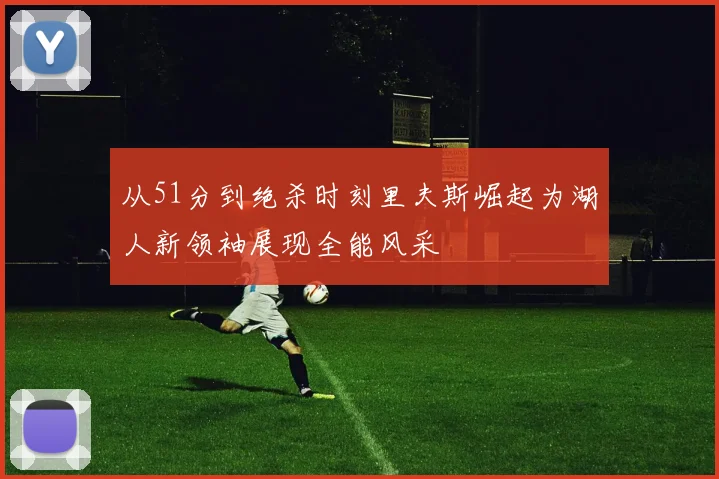 从51分到绝杀时刻里夫斯崛起为湖人新领袖展现全能风采