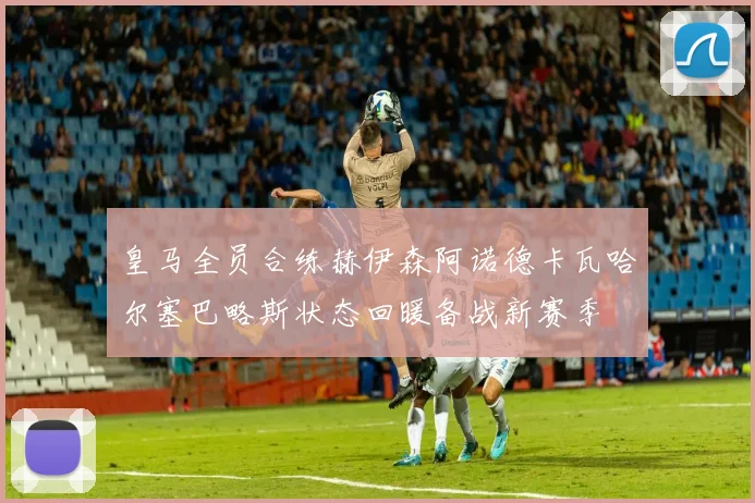 皇马全员合练赫伊森阿诺德卡瓦哈尔塞巴略斯状态回暖备战新赛季