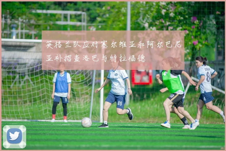 英格兰队应对塞尔维亚和阿尔巴尼亚补招查洛巴与特拉福德
