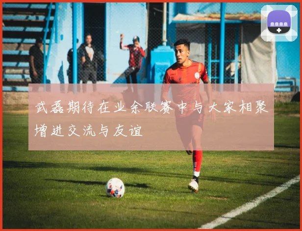 武磊期待在业余联赛中与大家相聚增进交流与友谊