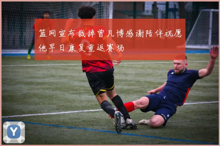 篮网宣布裁掉曾凡博感谢陪伴祝愿他早日康复重返赛场