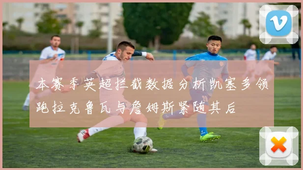 本赛季英超拦截数据分析凯塞多领跑拉克鲁瓦与詹姆斯紧随其后