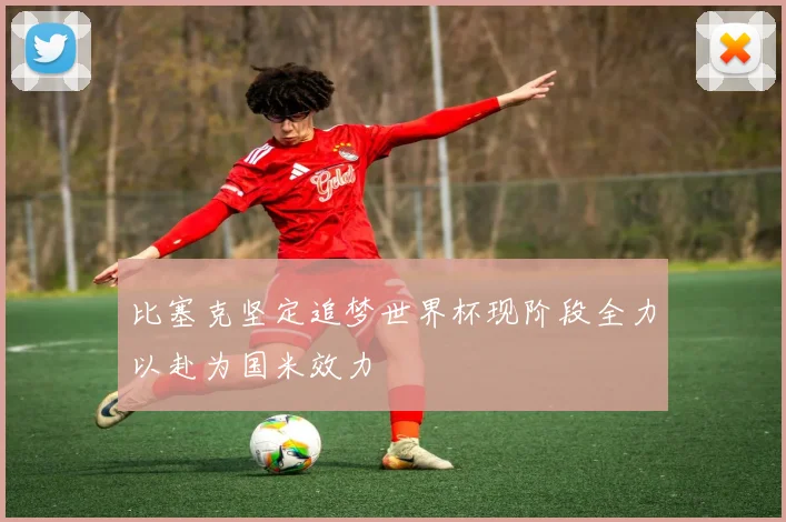 比塞克坚定追梦世界杯现阶段全力以赴为国米效力