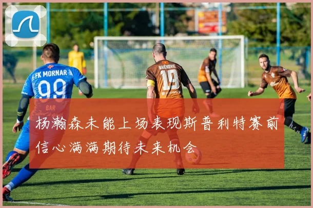 杨瀚森未能上场表现斯普利特赛前信心满满期待未来机会