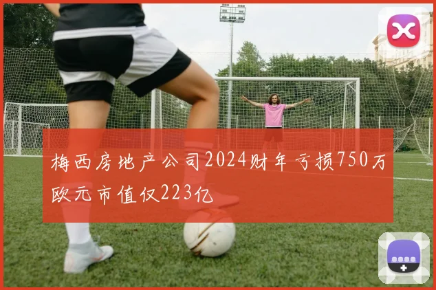 梅西房地产公司2024财年亏损750万欧元市值仅223亿