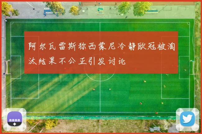 阿尔瓦雷斯称西蒙尼冷静欧冠被淘汰结果不公正引发讨论