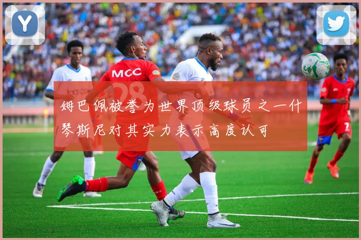 姆巴佩被誉为世界顶级球员之一什琴斯尼对其实力表示高度认可