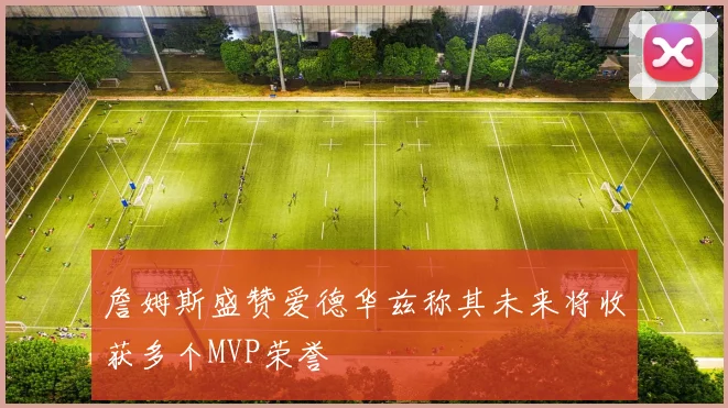 詹姆斯盛赞爱德华兹称其未来将收获多个MVP荣誉