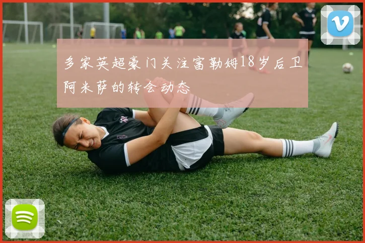 多家英超豪门关注富勒姆18岁后卫阿米萨的转会动态