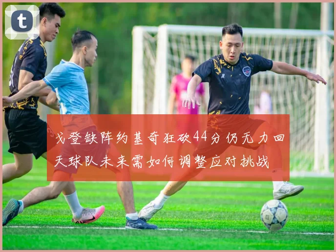 戈登缺阵约基奇狂砍44分仍无力回天球队未来需如何调整应对挑战