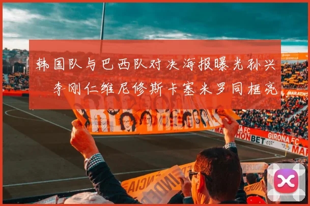 韩国队与巴西队对决海报曝光孙兴慜李刚仁维尼修斯卡塞米罗同框亮相