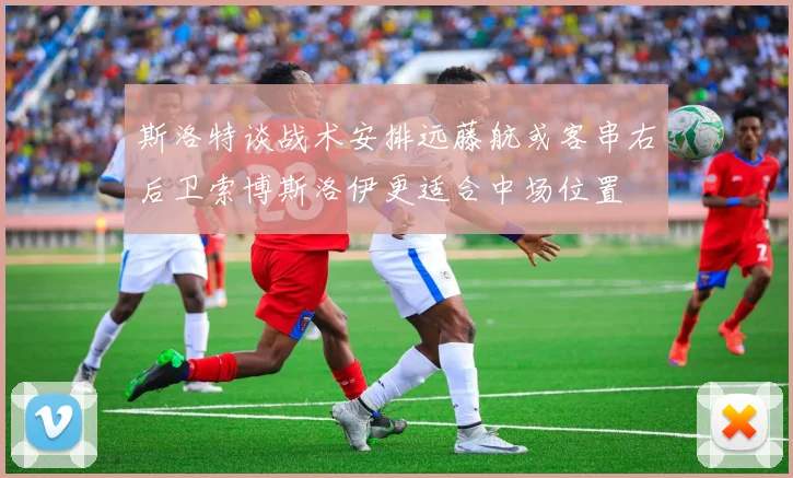 斯洛特谈战术安排远藤航或客串右后卫索博斯洛伊更适合中场位置