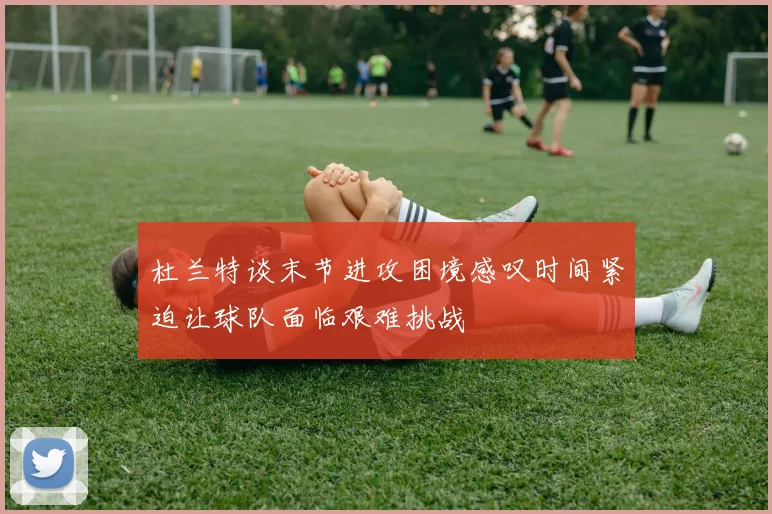 杜兰特谈末节进攻困境感叹时间紧迫让球队面临艰难挑战