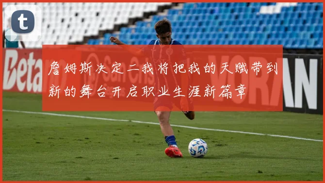 詹姆斯决定二我将把我的天赋带到新的舞台开启职业生涯新篇章