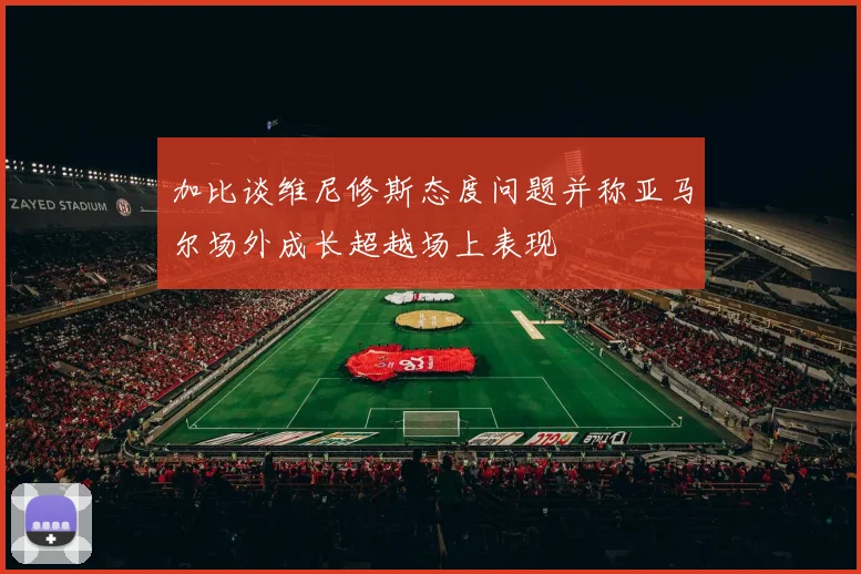 加比谈维尼修斯态度问题并称亚马尔场外成长超越场上表现