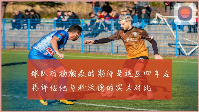 球队对杨瀚森的期待是适应四年后再评估他与科沃德的实力对比
